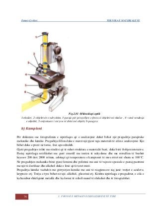 Fatmir Çerkini TEKNIKA E MATERIALEVE
76 2. PROVAT E METALEVE DHE LIDHJEVE TË TYRE
Fig.2.81 -Mikroskopi optik
1-okulari, 2-objektivët e ndryshëm, 3-paisja për përcjelljen e fotos së objektit në okular , 4- vend vendosja
e objektit, 5-orijentuesi i rrezeve të dritës në objekt, 6-pasqyra
bb)) KKaammppiioonnii
Për shikimin ose fotografimin e sipërfaqes që e analizojmë duhet bëhet një pregaditje paraprake
mekanike dhe kimike. Pregaditja fillon duke e marrë një pjesë nga materiali të cilin e analizojmë. Kjo
bëhet duke e prerë në torno, frez apo zdrukth.
Gjatë pregaditjes është me rëndësi që të ruhet struktura e materialit bazë, duke bërë ftohjen intenzive.
Pastaj sipërfaqja retifikohet me gurë zmerill me imtësi të ndryshme dhe me rrotullim të bushtit
kryesor 200 deri 2000 rr/min, ashtuqë që temperatura e kampionit të mos rritet më shum se 100°C.
Në pregaditjen mekanike bënë pjesë lëmimi dhe polirimi me anë të vajrave speciale e pastaj pastrimi
me ujë të destiluar dhe alkohol duke e lënë që të teret mirë.
Pregaditja kimike vazhdon me gërryerjen kimike me anë të reagjensave siq janë: tretjet e acideve,
kryprave etj. Tretja e tyre bëhet në ujë, alkohol, glicerinë etj. Kështu sipërfaqja e pregaditur, e cila e
ka humbur shkëlqimit metalik dhe ka formë të relieft mund të shikohet dhe të fotografohet.
 