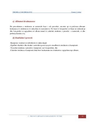 TEKNIKA E MATERIALEVE Fatmir Çerkini
2. PROVAT E METALEVE DHE LIDHJEVE TË TYRE 77
cc)) AAllbbuummeett kkrraahhaassuueessee
Për përcaktimin e strukturës së materialit bazë i cili provohet, nevoitet që të përdoren albumet
krahasuese të strukturave të ndryshme të materialeve. Në bazë të fotografisë së fituar në mikroskop
dhe fotografisë së ngjajshme në album mund të caktohet struktura e përafërt e materialit, si dhe
përbërja kimike e tij.
dd)) RReeaalliizziimmii ii pprroovvëëss
-Kampioni vendoset në mbështetës të mikroskopit
-Zgjidhet objektivi dhe okulari varësisht nga nevoja për zmadhim të strukturës së kampionit.
-Vizatohet struktura e përafërt e kampionit ose fotografohet, dhe
-Caktohet struktura e kampionit duke bërë krahasimin me strukturën e ngjajshme nga albumi.
 