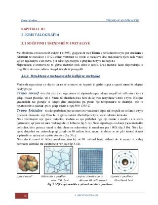 Fatmir Çerkini TEKNIKA E MATERIALEVE
78 3. KRISTALOGRAFIA
KAPITULLI III
3. KRISTALOGRAFIA
3.1 NDËRTIMI I BRENDSHËM I METALEVE
Me zbulimin e rrezeve të Rendgenit (1895), gjegjësisht me fillimin e përdorimit të tyre për studimin e
ndërtimit të metaleve (1912), është vërtetuar se vetitë e metaleve dhe materialeve tjerë nuk varen
vetëm nga natyra e atomeve, por edhe nga mënyra e grupimit të tyre në hapsirë.
Shpërndarja e atomeve te të gjitha materiet nuk është e njejtë. Disa materie kanë shpërndarje të
rregullt të atomeve,ndërsa disa plotësisht të parregullt.
33..11..11 SSttrruukkttuurraa ee mmeettaalleevvee ddhhee lliiddhhjjeevvee mmeettaalliikkee
Varësisht nga mënyra e shpërndarjes së atomeve në hapsirë të gjithë trupat e ngurtë mund ti ndajmë
në dy grupe:
Trupa amorf –të cilët përbëhen nga atome të shpërndara pa ndonjë rregull në vëllimin e tyre (
çelqi, masat plastike, etj.). Mund të shkrihen disa herë duke mos ndryshuar vetitë e tyre. Kalojnë
gradualisht në gjendje të lëngët dhe anasjelltas pa pasur një temperaturë të shkrirjes apo të
ngurtësimit të caktuar, p.sh. çelqi shkrihet nga 500-1750°C.
Trupa kristalor - të cilët përbëhen prej atomeve të vendosura sipas një rregulli në vëllimin e tyre
(metalet, diamanti, etj). D.m.th. të gjitha metalet dhe lidhjet e tyre, kanë ndërtim kristalor.
Nëse vështrojmë një pjesë metalike, shohim se ajo përbëhet nga një numër i madh i kristaleve
(grimcave) që janë në mes vedi ngusht të lidhura (fig.3.1a). Nëse sipërfaqja e ndonjë pjese metalike
polirohet, këto grimca mund të shiqohen me mikroskop të zmadhuar për 100X (fig.3.1b). Nëse kjo
pjesë shiqohet me mikroskop që zmadhon 10 milion herë, mund të shihet se në çdo kristal atomet
shpërndahen njësoj në rrjetën atomike (fig.3.1c).
Nëse do të mund të bëhej zmadhimi (teorik) në 10 miliard herë, atëherë do të mund të shihej
bërthama atomike me elektronet rreth saj (fig.3.1d).
a)copë metali b)kristalet e zmadhu- c)rrjeta atomike e zma- d)atomi i zmadhuar
ara 100 herë dhuara 10 milion herë 10 miliard herë
Fig.3.1-Një copë metalike e zakonshme dhe e zmadhuar
 