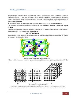 TEKNIKA E MATERIALEVE Fatmir Çerkini
3. KRISTALOGRAFIA 79
Në këtë mënyrë formohen rrjetat kristalore, nga forma e të cilave varen vetitë e metaleve. Atomet në
këto rrjeta mbahen në mes vedi në distancë të caktuar me ndihmën e forcave tërheqëse. Nëse këto
atome i mendojmë të bashkuara me via të drejta, ato do të formojnë figura të rregullta gjeometrike që
quhen rrjeta kristalore.
Shkenca e cila mirret me studimin e shpërndarjes së atomeve në kristale quhet kristalografi.
Çdo rrjetë kristalore i ka karakteristikat e veta, e ato janë: parametri, dendësia e rrjetës dhe rrafshi
kristalor.
Parametri i rrjetës është distanca në mes të qendrave të dy atomeve fqinjë në një rrafsh kristalor.
Njësia për matjen e parametrit është Angstremi (A°).
1 A°=10-7mm=10-8cm
Me dendësi të rrjetës kuptojmë numrin e atomeve që i takojnë një qeluleje elementare kur ajo gjindet
në tërësinë e një rrjeteje kristalore.
Fig.3.2-Numri koordinativ i atomeve është 12
Ndërsa rrafshet kristalore formohen nga renditja e rregullt e atomeve gjatë ngurtësimit (fig.3.3a dhe
b).
a) b) c)
Fig.3.3 -Skema e rrjetës kristalore
a)atomet në rrafshin kristalografik , b)shënimi i thjeshtësuar i atomeve, c)rrjeta hapsinore kristalore
 
