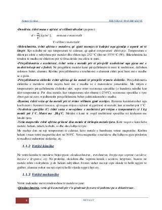 Fatmir Çerkini TEKNIKA E MATERIALEVE
8 METALET
-Dendësia, është masa e njësisë së vëllimit absolut (pa pore):
]/[ 3
mkg
V
m
d  , m-masa e materialit
V-vëllimi i materialit
-Shkrishmëria, është aftësia e metaleve, që gjatë nxemjes të kalojnë nga gjendja e ngurtë në të
lëngët. Kjo ndodhë në një temperaturë të caktuar, që quhet temperaturë shkrirjeje. Temperatura e
shkrirjes është e ndryshme për metalet dhe shkon nga 232 °C (Sn) në 3370 °C (W). Shkrishmëria ka
rëndësi të madhe në shkritore për të fitua detale me cilësi të mirë.
-Përcjellshmëria e nxehtësisë, është vetia e metalit për të përcjellë nxehtësinë nga pjesa më e
nxehtë tek ajo më e ftohët. Në përgjithësi metalet kanë përcjellshmëri të mirë të nxehtësisë, dallohen
sidomos bakri, alumini. Kështu, përcjellshmëria e nxehtësisë e aluminit është pesë herë më e madhe
se e gizës.
-Përcjellshmëria elektrike është aftësia që ka metali të përcjellë rrymën elektrike. Përcjellshmëria
elektrike e metaleve është mijëra herë më e madhe se e materialeve jometalike. Me rritjen e
temperaturës përcjellshmëria elektrike ulet, sepse rritet rezistenca specifike (e kundërta ndodhë kur
ulet temperatura). Për disa metale, kur temperatura ulet shumë (-270°C), rezistenca specifike e tyre
zbret gati në zero, rrjedhimisht përcjellshmëria bëhet jashtëzakonisht e madhe.
-Bymimi, është vetia që ka metali për të rritur vëllimin gjatë nxehjes. Bymimi karakterizohet nga
koeficienti i bymimit linear α, që tregon rritjen e njësisë së gjatësisë së metalit, kur ai nxehet për 1°C.
-Nxehtësia specifike (C) është sasia e nevojshme e nxehtësisë për rritjen e temperaturës së 1 kg
metali për 1°C. Matet me J/kg°C. Metalet e kanë të vogël nxehtësinë specifike në krahasim me
lëndët tjera.
-Vetia magnetike është aftësia që kanë disa metale të tërheqin metale tjera. Këtë veçori e kanë këto
metale: hekuri, nikeli, kobalti, si dhe disa lidhje të tyre.
Me nxehje deri në një temperaturë të caktuar, këto metale e humbasin vetinë magnetike. Kështu
hekuri i ruan vetitë magnetike deri në 768°C. Vetia magnetike e metaleve dhe lidhjeve gjen përdorim
të madh në industrinë elektrike, etj.
11..11..22 VVeettiittëë kkiimmiikkee
Në vetitë kimike të metaleve bëjnë pjesë: oksidueshmëria , tretshmëria, brejtja nga veprimi i acideve,
bazave e kryprave, etj. Në praktikë, oksidimi dhe veprimi kimik i acideve, kryprave, bazave në
metale është i ndryshëm; p.sh. hekuri ndryshket, bronzi vishet me një cipë okside të hollë ngjyrë të
gjelbër, alumini vishet me një cipë të hollë okside ngjyrë hiri etj.
11..11..33 VVeettiittëë mmeekkaanniikkee
Vetitë mekanike më të rëndësishme të metaleve janë:
-Qëndueshmëria, vetia që ka metali për t’u qëndruar forcave të jashtme pa u shkatërruar.
 