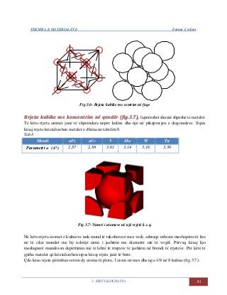 TEKNIKA E MATERIALEVE Fatmir Çerkini
3. KRISTALOGRAFIA 81
Fig.3.6- Rrjeta kubike me centrim në faqe
RRrrjjeettaa kkuubbiikkee mmee kkoonncceennttrriimm nnëë qqeennddëërr ((ffiigg..33..77)),, lajmërohet shumë shpeshë te metalet.
Te këto rrjeta atomet janë të shpërndara nëpër kulme dhe një në pikëprerjen e diagonaleve. Sipas
kësaj rrjete kristalizohen metalet e dhëna në tabelën 8.
Tab.8
Metali αFe αCr V Mo W Ta
Parametri α (A°) 2,87 2,88 3,01 3,14 3,16 3,30
Fig.3.7- Numri i atomeve në një rrjetë k.c.q.
Në këto rrjeta atomet e kulmeve nuk mund të takohen në mes vedi, ashtuqë mbesin meshapsira të lira
në të cilat mundet me hy ndonjë atom i jashtëm me diametër më të vogël. Përveq kësaj kjo
meshapsirë mundëson depërtimin më të lehtë të trupave të jashtëm në brendi të rrjetave. Për këtë të
gjitha metalet që kristalizohen sipas kësaj rrjete janë të butë.
Çdo këso rrjete përmban vetëm dy atome të plota, 1 atom në mes dhe nga 1/8 në 8 kulme (fig.3.7).
 