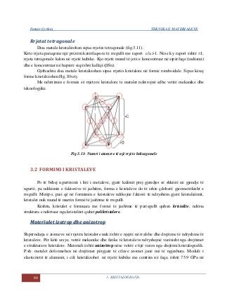 Fatmir Çerkini TEKNIKA E MATERIALEVE
84 3. KRISTALOGRAFIA
Rrjetat tetragonale
Disa metale kristalizohen sipas rrjetës tetragonale (fig.3.11).
Këto rrjeta paraqesin një prizëm katërfaqsore të rregullt me raport c/a >1. Nëse ky raport është =1,
rrjeta tetragonale kalon në rrjetë kubike. Kjo rrjetë mund të jetë e koncentruar në sipërfaqe (indiumi)
dhe e koncentruar në hapsirë siq është kallaji (βSn).
Gjithashtu disa metale kristalizohen sipas rrjetës kristalore në formë romboidale. Sipas kësaj
forme kristalizohen Hg, Sb etj.
Me ndërrimin e formës së rrjetave kristalore te metalet ndërrojnë edhe vetitë mekanike dhe
teknologjike.
Fig.3.11- Numri i atomeve të një rrjete heksagonale
3.2 FORMIMI I KRISTALEVE
Po të bëhej ngurtësimi i lirë i metaleve, gjatë kalimit prej gjendjes së shkrirë në gjendje të
ngurtë, pa ndikimin e faktorëve të jashtëm, forma e kristaleve do të ishte çdoherë gjeometrikisht e
rregullt. Mirëpo, pasi që në formimin e kristaleve ndikojnë faktorë të ndryshëm gjatë kristalizimit,
kristalet nuk mund të marrin formë të jashtme të rregullt.
Kështu, kristalet e formuara me formë të jashtme të parregullt quhen kristalite, ndërsa
struktura e ndërtuar nga kristalitet quhet polikristalore.
MMaatteerriiaalleett iizzoottrroopp ddhhee aanniizzoottrroopp
Shpërndarja e atomeve në rrjetën kristalore nuk është e njejtë në rrafshe dhe drejtime të ndryshme të
kristaleve. Për këtë arsye, vetitë mekanike dhe fizike të kristaleve ndryshojnë varësisht nga drejtimet
e strukturave kristalore. Materiali është anizotrop nëse vetitë e tijë varen nga drejtimi kristalografik.
P.sh. metalet deformohen në drejtimet përgjatë të cilave atomet janë më të ngjeshura. Moduli i
elasticitetit të aluminit, i cili kristalizohet në rrjetë kubike me centrim në faqe, është 75.9 GPa në
 