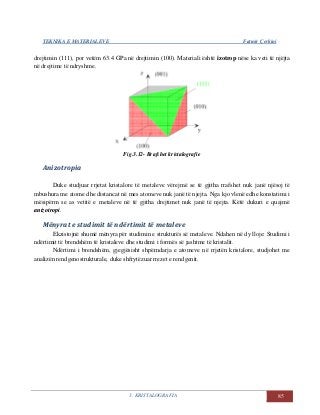 TEKNIKA E MATERIALEVE Fatmir Çerkini
3. KRISTALOGRAFIA 85
drejtimin (111), por vetëm 63.4 GPa në drejtimin (100). Materiali është izotrop nëse ka veti të njëjta
në drejtime të ndryshme.
Fig.3.12- Rrafshet kristalografie
Anizotropia
Duke studjuar rrjetat kristalore të metaleve vërejmë se të gjitha rrafshet nuk janë njësoj të
mbushura me atome dhe distancat në mes atomeve nuk janë të njejta. Nga kjo vlenë edhe konstatimi i
mësipërm se as vetitë e metaleve në të gjitha drejtimet nuk janë të njejta. Këtë dukuri e quajmë
anizotropi.
Mënyrat e studimit të ndërtimit të metaleve
Ekzistojnë shumë mënyra për studimin e strukturës së metaleve. Ndahen në dy lloje: Studimi i
ndërtimit të brendshëm të kristaleve dhe studimi i formës së jashtme të kristalit.
Ndërtimi i brendshëm, gjegjësisht shpërndarja e atomeve në rrjetën kristalore, studjohet me
analizën rendgenostrukturale, duke shfrytëzuar rrezet e rendgenit.
 