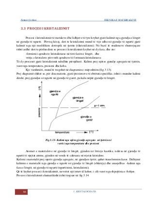 Fatmir Çerkini TEKNIKA E MATERIALEVE
86 3. KRISTALOGRAFIA
3.3 PROCESI I KRISTALIZIMIT
Procesi i kristalizimit të metaleve dhe lidhjeve të tyre kryhet gjatë kalimit nga gjendja e lëngët
në gjendje të ngurtë. Përveq kësaj, deri te kristalizimi mund të vijë edhe në gjendje të ngurtë gjatë
kalimit nga një modifikim alotropik në tjetrin (rikristalizimi). Në bazë të studimeve shumvjeçare
është ardhë deri te përfundimi se procesi i kristalizimit kryhet në dy faza, dhe ate:
-formimi i qendrave kristalizuese në tërë fazën e lëngët, dhe
-rritja e kristaleve për rreth qendrave të formuara kristalizuese.
Të dy proceset gjatë kristalizimit ndodhin përnjëherë. Kalimi prej njëres gjendje agregate në tjetrën,
varet nga temperatura, presioni dhe koha.
Kjo varshmëri, mund të tregohet në diagramin e mëposhtëm (fig.3.13).
Prej diagramit shihet se, për disa materie, gjatë presioneve të zbritura specifike, është i mundur kalimi
direkt, prej gjendjes së ngurtë në gjendje të gazët, pa kalu nëpër gjendje të lëngët.
Fig.3.13- Kalimi nga njëra gjendje agregate në tjetrën në
varësi nga temperatura dhe presioni
Atomet e materialeve në gjendje të lëngët, gjinden në lëvizje kaotike, ndërsa në gjendje të
ngurtë të njejtat atome, gjinden në vende të caktuara në rrjetat kristalore.
Kalimi i materialit prej njerës gjendje agregate, në gjendjen tjetër, quhet transformim fazor. Dallojmë
kalimin e materialit nga gjendja e ngurtë në gjendje të lëngët (shkrirja) dhe anasjelltas –kalimi nga
faza e lëngët, në gjendje të ngurtë (ngurtësimi, kristalizimi).
Që të kryhet procesi i kristalizimit, nevoitet një interval kohor, i cili varet nga shpejtësia e ftohjes.
Procesi i kristalizimit skematikisht është treguar në fig.3.14.
 