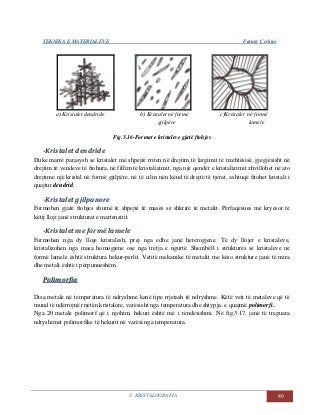 TEKNIKA E MATERIALEVE Fatmir Çerkini
3. KRISTALOGRAFIA 89
a) Kristalet dendride b) Kristalet në formë c)Kristalet në formë
gjilpëre lamele
Fig.3.16-Format e kristaleve gjatë ftohjes
-Kristalet dendride
Duke marrë parasysh se kristalet më shpejtë rriten në drejtim të largimit të nxehtësisë, gjegjësisht në
drejtim të vendeve të ftohura, në fillim të kristalizimit, nga një qendër e kristalizimit zhvillohet në ato
drejtime një kristal në formë gjilpëre, në të cilin nën kënd të drejtë të tjerat, ashtuqë fitohet kristali i
quajtur dendrid.
-Kristalet gjilpanore
Formohen gjatë ftohjes shumë të shpejtë të masës së shkrirë të metalit. Përfaqësues më kryesor të
këtij lloji janë strukturat e martenzitit.
-Kristalet me formë lamele
Formohen nga dy lloje kristalesh, prej nga edhe janë heterogjene. Të dy llojet e kristaleve,
kristalizohen nga masa homogjene ose nga tretja e ngurtë. Shembëll i strukturës së kristaleve në
formë lamele është struktura hekur-perlit. Vetitë mekanike të metalit me këso strukture janë të mira
dhe metali është i përpunueshëm.
PPoolliimmoorrffiiaa
Disa metale në temperatura të ndryshme kanë tipe rrjetash të ndryshme. Këtë veti të metaleve që të
mund të ndërrojnë rrjetën kristalore, varësisht nga temperatura dhe shtypja, e quajmë polimorfi.
Nga 20 metale polimorf që i njohim, hekuri është më i rëndësishmi. Në fig.3.17, janë të treguara
ndryshimet polimorfike të hekurit në varësi nga temperatura.
 