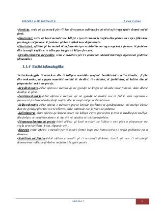 TEKNIKA E MATERIALEVE Fatmir Çerkini
METALET 9
-Fortësia, vetia që ka metali për t’i kundërvepruar ndërhyrjes në të të një trupi tjetër shumë më të
fortë.
-Elasticiteti, vetia që kanë metalet ose lidhjet e tyre të rimarrin trajtën dhe përmasat e tyre fillestare
pas heqjes së forcave të jashtme që kanë shkaktuar deformimin.
-Plasticiteti, aftësia që ka metali të deformohet pa u shkatërruar nga veprimi i forcave të jashtme
dhe ta ruajë trajtën e re edhe pas heqjes së këtyre forcave.
-Qëndrueshmëria në goditje, vetia e metaleve për t’i qëndruar shkatërrimit nga ngarkesat goditëse
(dinamike).
11..11..44 VVeettiittëë tteekknnoollooggjjiikkee
Veti teknologjike të metaleve dhe të lidhjeve metalike quajmë bashkësinë e vetive kimike, fizike
dhe mekanike, që i japin mundësi metalit të derdhet, të saldohet, të farkëtohet, të kalitet dhe të
përpunohet mirë me prerje.
-Rrjedhshmëria-është aftësia e metalit që në gjendje të lëngët të mbushë mirë formën, duke dhënë
derdhje të plotë.
-Farkëtueshmëria-është aftësia e metalit, që në gjendje të nxehtë ose të ftohtë, nën veprimin e
forcave të jashtme të ndryshojë trajtën dhe ta ruajë atë pa u shkatërruar.
-Saldueshmëria-është aftësia e metaleve për të krijuar bashkime të qëndrueshme, me nxehje lokale
deri në gjendje plastike ose të shkrirë, duke ushtruar ose jo forca të jashtme.
-Kalitshmëria-është aftësia që kanë metalet ose lidhjet e tyre për të fitu fortësi të madhe pas nxehjes
dhe ftohjes së menjëhershme e të shpejtë në mjedise të caktuara ftohëse.
-Përpunueshmëria në prerje-është aftësia që kanë metalet ose lidhjet e tyre për t’u përpunuar me
vegla prerëse(thika, freza, shpuese, etj.).
-Kuposja-është aftësia e metalit për të marrë formë kupe ose forma tjera në vegla përkatëse pa u
dëmtuar.
-Stabiliteti në fërkim-është aftësia e metalit që t’i rrezistojë fërkimit, d.m.th. që mos t’i ndryshojë
dimensionet edhepse fërkohet vazhdimisht gjatë punës.
 