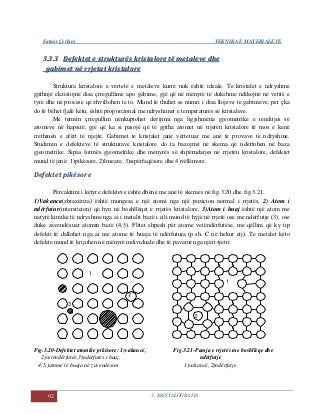 Fatmir Çerkini TEKNIKA E MATERIALEVE
92 3. KRISTALOGRAFIA
33..33..33 DDeeffeekktteett ee ssttrruukkttuurrëëss kkrriissttaalloorree ttëë mmeettaalleevvee ddhhee
ggaabbiimmeett nnëë rrrrjjeettaatt kkrriissttaalloorree
Struktura kristalore e vërtetë e metaleve kurrë nuk është ideale. Te kristalet e ndryshme
gjithnjë ekzistojnë disa çrregullime apo gabime, gjë që në mënyrë të dukshme ndikojnë në vetitë e
tyre dhe në procese që zhvillohen te to. Mund të thuhet se numri i disa llojeve të gabimeve, për çka
do të bëhet fjalë këtu, është proporcional me ndryshimet e temperaturës së kristaleve.
Me termin çrregullim nënkuptohet devijimi nga ligjshmëria gjeometrike e renditjes së
atomeve në hapsirë, gjë që ka si pasojë që të gjitha atomet në rrjetën kristalore të mos e kenë
rrethinën e afërt të njejtë. Gabimet te kristalet janë vërtetuar me anë të provave të ndryshme.
Studimin e defekteve të strukturave kristalore do ta bazojmë në skema që ndërtohen në baza
gjeometrike. Sipas formës gjeometrike dhe mënyrës së shpërndarjes në rrjetën kristalore, defektet
mund të jenë: 1)pikësore, 2)lineare, 3)sipërfaqësore dhe 4)vëllimore.
Defektet pikësore
Përcaktimi i këtyre defekteve është dhënë me anë të skemës në fig.3.20 dhe fig.3.21.
1)Vakanca(zbrazëzira) është mungesa e një atomi nga një pozicion normal i rrjetës, 2) Atom i
ndërfutur(intersticion) që hyn në boshllëqet e rrjetës kristalore, 3)Atom i huaj është një atom me
natyrë kimike të ndryshme nga ai i metalit bazë i cili mund të hyjë në rrjetë ose me ndërfutje (3), ose
duke zavendësuar atomin bazë (4,5). Flitet shpesh për atome vetëndërfutëse, me qëllim që ky tip
defekti të dallohet nga ai me atome të huaja të ndërfutura (p.sh. C në hekur etj). Te metalet këto
defekte mund të krijohen në mënyrë individuale dhe të pavarur nga njëri-tjetri.
Fig.3.20-Defektet atomike pikësore: 1)vakancë, Fig.3.21-Pamja e rrjetës me boshllëqe dhe
2)vetëndërfutës,3)ndërfutës i huaj, ndërfutje
4,5,)atome të huaja në zavendësim 1)vakancë, 2)ndërfutje
 