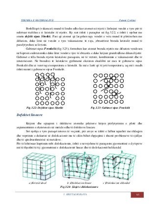TEKNIKA E MATERIALEVE Fatmir Çerkini
3. KRISTALOGRAFIA 93
Boshllëqet (vakancat) mund të lindin edhe kur atomet në rrjetë i lëshojnë vendet e tyre për të
ndërtuar rrafshin e ri kristalor të rrjetës. Ky rast është i paraqitur në fig.3.22, e është i njohur me
emrin defekt sipas Shotkit. Pasi që atomet që largohen nga vendet e veta mund të plotësohen me
difuzion, duke lënë në vendet e tyre vakanacione të reja, zbrazëtirat brenda kristalit mund të
parafytyrohen se lëvizin.
Gabimet sipas Frenkelit,(fig.3.23), formohen kur atomet brenda rrjetës me difuzion vendosen
në hapësira ndëratomike duke lënë vendet e tyre të zbrazëta e duke krijuar grumbullime dikund tjetër.
Gabimet e tilla brenda rrjetës kristalore paraqesin, në të vërtetë, kombinimin e vakanacionit dhe të
intersticionit. Në brendësi të kristaleve gjithmonë ekziston ekuilibri në mes të gabimeve sipas
Frenkelit dhe ai varet nga temperatura e kristalit. Sa më e lartë që të jetë temperatura, aq më i madh
është numri i gabimeve sipas Frenkelit.
Fig.3.22- Defektet sipas Shotkit Fig.3.23- Gabimet sipas Frenkelit
Defektet lineare
Krijimi dhe spjegimi i defekteve atomike pikësore krijon përfytyrimin e plotë dhe
argumentimin e ekzistencës në metale edhe të defekteve lineare.
Sot njohja e tyre paraqet interes të veçantë, për arsye se është e lidhur ngushtë me shfaqjen
dhe veprimin e dukurisë së dislokacionit me të cilën bëhet shpjegimi i shumë problemeve të sjelljes
dhe të qëndrueshmërisë së metaleve.
Për të lehtësuar kuptimin mbi dislokacionin, është e nevojshme të paraqesim gjeometrinë e dy tipeve
më të thjeshtë të tij: gjeometrinë e dislokacionit linear dhe të dislokacionit helikoidal.
a )Kristal ideal b )Dislokacion linear c )Dislokacion elikoidal
Fig.3.24- Llojet e dislokacioneve
 