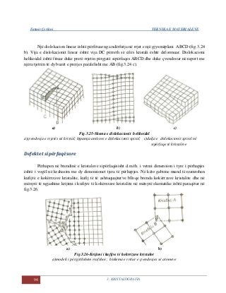 Fatmir Çerkini TEKNIKA E MATERIALEVE
94 3. KRISTALOGRAFIA
Një dislokacion linear është përfituar nga ndërfutja në rrjet e një gjysmëplani ABCD (fig.3.24
b). Vija e dislokacionit linear është vija DC përreth së cilës kristali është deformuar. Dislokacioni
helikoidal është fituar duke prerë rrjetin përgjatë sipërfaqes ABCD dhe duke çvendosur në raport me
njëra tjetrën të dy buzët e prerjes paralelisht me AB (fig.3.24 c).
a) b) c)
Fig.3.25-Skema e dislokacionit helikoidal
a)çvendosja e rrjetës në kristal; b)pamja anësore e dislokacionit spiral; c)dalja e dislokacionit spiral në
sipërfaqe të kristaleve
Defektet sipërfaqësore
Përhapen në brendinë e kristaleve sipërfaqësisht d.m.th. i vetmi dimension i tyre i përhapjes
është i vogël në krahasim me dy dimensionet tjera të përhapjes. Në këto gabime mund të numrohen
kufijtë e kokërrzave kristalite, kufij të të ashtuquajturve blloqe brenda kokërrzave kristalite dhe në
mënyrë të ngjashme krijimi i kufijve të kokërrzave kristalite në mënyrë skematike është paraqitur në
fig.3.26.
a) b)
Fig.3.26-Krijimi i kufijve të kokrrizave kristalor
a)modeli i përgjithshëm rrafshor ; b)skema e rritur e çvendosjes së atomeve
 