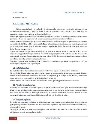 Fatmir Çerkini TEKNIKA E MATERIALEVE
96 4. LIDHJET METALIKE
KAPITULLI IV
4. LIDHJET METALIKE
Metalet e pastër kanë veti mekanike të ulëta, prandaj përdorimi i tyre është i kufizuar, përveç
në disa raste të caktuara, si p.sh. bakri dhe alumini si përques shum të mirë të rrymës elektrike. Në
shumicën e rasteve ato përdoren në formën e lidhjeve.
Lidhje quhet përbërja metalike që formohet nga shkrirja dhe kristalizimi i njëkohshëm i elementeve
përbërëse (dy apo më tepër) me veti tjera mekanike nga ato të elementeve përbërëse.
Lidhjet metalike përbëhen nga dy ose më shum elemente, që mund të jenë të gjitha metale ose metale
me metaloide. Kështu, çeliku e giza janë lidhje e hekurit të pastër (metal) me karbonin (metaloid), që
përmban edhe elemente tjerë si: silicium, mangan, squfur dhe fosfor. Bronzi është lidhje e bakrit me
kallaj dhe me elemente tjerë.
Shumica e elementeve përbërëse të lidhjeve në gjendje të shkrirë treten te njëri tjetri. Ka raste që
elementet në gjendje të lëngët përzihen pjesërisht me njëri tjetrin, p.sh. te lidhja Cu-Pb. Por ka edhe
raste që nuk përzihen fare me njëri tjetrin, p.sh. lidhja Fe-Pb. Këto veçori ndodhin te metalet që kanë
ndryshime të mëdha në temperaturat e shkrirjes.
Varësisht nga mënyra e bashkëveprimit të atomeve të elementeve përbërëse dhe pozicioneve të tyre
të ndërsjella, krijohen disa lloje lidhjesh.
aa)) LLiiddhhjjaa kkiimmiikkee
Ka rrjetë kristalore dhe veti fiziko-mekanike të ndryshme nga ato të elementeve përbërëse.
Në një lidhje kimike elementet ndodhen në raporte të caktuara dhe shprehen me formulë kimike.
Lidhjet kimike formohen edhe midis metaleve të ndryshme, p.sh. lidhja Sb-Pb, Cu-Al2, ashtu edhe
midis metaleve dhe metaloideve, p.sh. lidhja Fe3C, Mn3C etj.
Lidhjet kimike kanë fortësi të lartë dhe plasticitet të ulët, prandaj punohen me deformacion.
bb)) PPëërrzziieerrjjaa mmeekkaanniikkee
Formohet kur elementet e lidhjes në gjendje të ngurtë nuk treten te njëri tjetri dhe nuk formojnë lidhje
kimike. P.sh. te lidhja Sn-Zn, gjatë ngurtësimit kristalet e çdo elementi ruajnë vetitë karakteristike të
tyre. Në këtë rast vetitë e përzierjes mekanike, si: fortësia, rezistenca elektrike, merren si vlera
mesatare të elementeve përbërëse. Këto përzierje kanë veti derdhëse të mira.
cc)) TTrreettjjaa ee nngguurrttëë
Formohet kur elementet përbërëse të lidhjes treten te njëri tjetri si në gjendje të lëngët ashtu edhe në
gjendje të ngurtë duke krijuar kështu rrjetë kristalore të përbërë nga atome të elementit bazë (tretësit)
dhe metalit të tretur.
Në përgjithësi, tretjet e ngurta dallohen për fortësi dhe qëndrueshmëri më të lartë se të elementeve
përbërëse, si dhe për veti derdhëse të ulët.
 