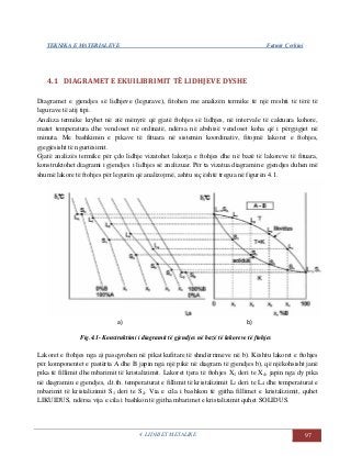 TEKNIKA E MATERIALEVE Fatmir Çerkini
4. LIDHJET METALIKE 97
4.1 DIAGRAMET E EKUILIBRIMIT TË LIDHJEVE DYSHE
Diagramet e gjendjes së lidhjeve (legurave), fitohen me analizën termike të një rreshti të tërë të
legurave të atij tipi.
Analiza termike kryhet në atë mënyrë që gjatë ftohjes së lidhjes, në intervale të caktuara kohore,
matet temperatura dhe vendoset në ordinatë, ndërsa në abshisë vendoset koha që i përgjigjet në
minuta. Me bashkimin e pikave të fituara në sistemin koordinativ, fitojmë lakoret e ftohjes,
gjegjësisht të ngurtësimit.
Gjatë analizës termike për çdo lidhje vizatohet lakorja e ftohjes dhe në bazë të lakoreve të fituara,
konstruktohet diagrami i gjendjes i lidhjes së analizuar. Për ta vizatua diagramin e gjendjes duhen më
shumë lakore të ftohjes për legurën që analizojmë, ashtu siç është tregua në figurën 4.1.
a) b)
Fig.4.1- Konstruktimi i diagramit të gjendjes në bazë të lakoreve të ftohjes
Lakoret e ftohjes nga a) pasqyrohen në pikat kufitare të shndërrimeve në b). Kështu lakoret e ftohjes
për komponentet e pastërta A dhe B japin nga një pikë në diagram të gjendjes b), që njëkohsisht janë
pika të fillimit dhe mbarimit të kristalizimit. Lakoret tjera të ftohjes X1 deri te X4, japin nga dy pika
në diagramin e gjendjes, d.t.th. temperaturat e fillimit të kristalizimit L1 deri te L4 dhe temperaturat e
mbarimit të kristalizimit S1 deri te S4. Via e cila i bashkon të gjitha fillimet e kristalizimit, quhet
LIKUIDUS, ndërsa vija e cila i bashkon të gjitha mbarimet e kristalizimit quhet SOLIDUS.
 