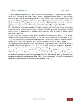 TEKNIKA E MATERIALEVE Fatmir Çerkini
4. LIDHJET METALIKE 99
Të gjitha lidhjet e komponenteve A dhe B, në mes lakoreve të ftohjes së komponenteve të pastër A
dhe B, do të kenë nga dy pika kritike. Pikat e epërme i përgjigjen fillimit të ndarjes së kristaleve nga
masa e shkrirë, ndërsa të poshtmet ngurtësimit të plotë, d.m.th. kalimit të tërësishëm të lidhjes prej
gjendjes së shkrirë në gjendje të ngurtë. Via e cila i lidhë të gjitha pikat e temperaturave të fillimit të
ngurtësimit të lidhjeve me përbërje të ndryshme, quhet via LIKUIDUS. Ndërsa via e cila i bashkon të
gjitha pikat e temperaturave të mbarimit të ngurtësimit të këtyre lidhjeve, quhet SOLIDUS.
Mbi vijën likuidus e tërë masa gjendet në gjendje të shkrirë, ndërsa nën vijën solidus e tërë masa
gjendet në gjendje të ngurtë, sepse në vijën e solidusit përfundon ngurtësimi (kristalizimi). Ndërkaq
në mes të vijës së likuidusit dhe të solidusit, një pjesë e masës është në gjendje të shkrirë, e pjesa
tjetër është e ngurtësuar.
Lakorja e ftohjes e lidhjes me 60%A dhe 40%B shkon pandërpre deri në pikën “a”, pas të cilës
vazhdon ftohja e ngadalësuar deri në pikën “b”. Në këtë interval temperature në mes pikave “a” dhe
“b”vie deri te ngurtësimi shkallëzor i shkrirjes me daljen e kristaleve të përziera të tretjes së ngurtë të
komponentës A dhe B deri te pika “b”, kur e tërë masa e shkrirë të kalojë në gjendje të ngurtë.
Shqyrtojmë procesin e ftohjes të lidhjes me përbërje I, gjegjësisht me 60%A dhe 40%B. Fillimi i
formimit të kristaleve të përziera (A+B) do të jetë në vijën e likuidusit në pikën I. Përbërjen e
kristaleve të përziera të formuara mund ta përcaktojmë me tërheqjen e horizontales prej pikës I deri te
via e solidusit, d.m.th. deri te pika I” të cilës i përgjigjet përbërja prej 73% të komponentës B dhe
27% të komponentës A. Gjatë ftohjes së mëtejme, në pikën II vie deri te pasurimi i lëndës së ngurtë
me kristale të përziera (B+A). Për të përcaktu përbërjen dhe raportin sasior të kristaleve dhe
përzierjes në pikën II, shërbehemi me ligjin e levës (të drejtëpeshimit), gjegjësisht nëpër pikën II
tërheqim një horizontale deri te likuidusi II’ dhe solidusi II” (Fig.4.3).
 