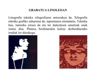 GRABATUA LINOLEOAN Linografia teknika xilografiaren antzerakoa da. Xilografia teknika grafiko zaharrena da, inprentaren aitzindaria. Teknika hau, lantzeko erraza da eta lor daitezkeen emaitzak onak izaten dira. Plantxa berdinarekin kolore desberdinetako irudiak lor ditzakegu. 
