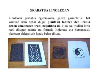 GRABATUA LINOLEOAN Linoleoan grabatua egiterakoan, gauza garrantzitsu bat kontuan izan behar dugu:  plantxan lantzen den irudia azken emaitzaren irudi negatiboa da.  Hau da, irudian lortu nahi ditugun marra eta formak (koloreak eta hutsuneak), plantxan alderantziz landu behar ditugu. 