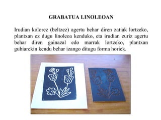 GRABATUA LINOLEOAN Irudian kolorez (beltzez) agertu behar diren zatiak lortzeko, plantxan ez dugu linoleoa kenduko, eta irudian zuriz agertu behar diren gainazal edo marrak lortzeko, plantxan gubiarekin kendu behar izango ditugu forma horiek. 