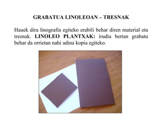 GRABATUA LINOLEOAN C TRESNAK Hauek dira linografia egiteko erabili behar diren material eta tresnak.  LINOLEO PLANTXAK:  irudia bertan grabatu behar da orrietan nahi adina kopia egiteko. 