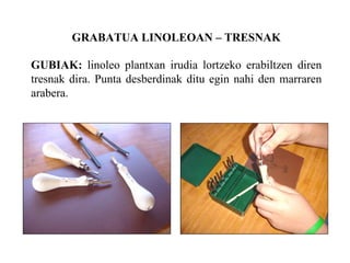 GRABATUA LINOLEOAN C TRESNAK GUBIAK:  linoleo plantxan irudia lortzeko erabiltzen diren tresnak dira. Punta desberdinak ditu egin nahi den marraren arabera. 