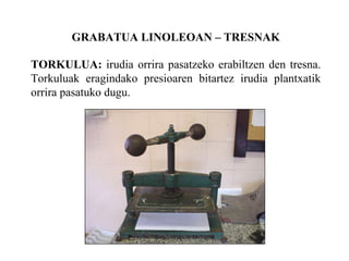 GRABATUA LINOLEOAN C TRESNAK TORKULUA:  irudia orrira pasatzeko erabiltzen den tresna. Torkuluak eragindako presioaren bitartez irudia plantxatik orrira pasatuko dugu. 