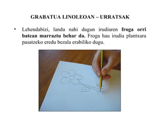 GRABATUA LINOLEOAN C URRATSAK Lehendabizi, landu nahi dugun irudiaren  froga orri batean marraztu behar da.  Froga hau irudia plantxara pasatzeko eredu bezala erabiliko dugu. 