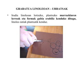 GRABATUA LINOLEOAN C URRATSAK Irudia linoleoan lortzeko, plantxako  marrazkiaren lerroak eta formak gubia erabiliz kenduko ditugu,  linoleo zatiak plantxatik kenduz. 
