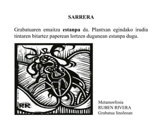 SARRERA Grabatuaren emaitza  estanpa  da. Plantxan egindako irudia tintaren bitartez paperean lortzen dugunean estanpa dugu. Metamorfosia RUBEN RIVERA Grabatua linoleoan 