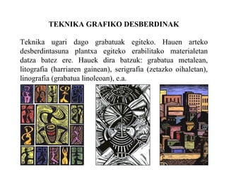 TEKNIKA GRAFIKO DESBERDINAK Teknika ugari dago grabatuak egiteko. Hauen arteko desberdintasuna plantxa egiteko erabilitako materialetan datza batez ere. Hauek dira batzuk: grabatua metalean, litografia (harriaren gainean), serigrafia (zetazko oihaletan), linografia (grabatua linoleoan), e.a. 