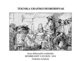 TEKNIKA GRAFIKO DESBERDINAK Jesus doktoreekin eztabaidan REMBRANDT VAN RIJN. 1654 Grabatua metalean 