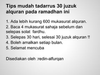 Tips mudah tadarrus 30 juzuk
alquran pada ramadhan ini
1. Ada lebih kurang 600 mukasurat alquran.
2. Baca 4 mukasurat sahaja sebelum dan
selepas solat fardhu.
3. Selepas 30 hari, selesai 30 juzuk alquran !!
4. Boleh amalkan setiap bulan.
5. Selamat mencuba

Disediakan oleh :redin-alfurqan
 