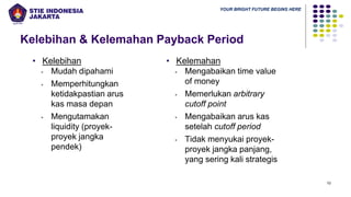 YOUR BRIGHT FUTURE BEGINS HERE
Kelebihan & Kelemahan Payback Period
10
• Kelebihan
▪ Mudah dipahami
▪ Memperhitungkan
ketidakpastian arus
kas masa depan
▪ Mengutamakan
liquidity (proyek-
proyek jangka
pendek)
• Kelemahan
▪ Mengabaikan time value
of money
▪ Memerlukan arbitrary
cutoff point
▪ Mengabaikan arus kas
setelah cutoff period
▪ Tidak menyukai proyek-
proyek jangka panjang,
yang sering kali strategis
 