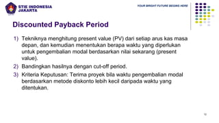YOUR BRIGHT FUTURE BEGINS HERE
Discounted Payback Period
12
1) Tekniknya menghitung present value (PV) dari setiap arus kas masa
depan, dan kemudian menentukan berapa waktu yang diperlukan
untuk pengembalian modal berdasarkan nilai sekarang (present
value).
2) Bandingkan hasilnya dengan cut-off period.
3) Kriteria Keputusan: Terima proyek bila waktu pengembalian modal
berdasarkan metode diskonto lebih kecil daripada waktu yang
ditentukan.
 