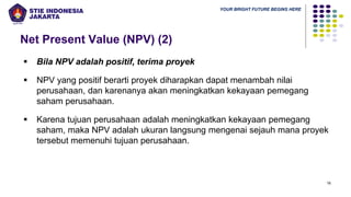 YOUR BRIGHT FUTURE BEGINS HERE
Net Present Value (NPV) (2)
16
▪ Bila NPV adalah positif, terima proyek
▪ NPV yang positif berarti proyek diharapkan dapat menambah nilai
perusahaan, dan karenanya akan meningkatkan kekayaan pemegang
saham perusahaan.
▪ Karena tujuan perusahaan adalah meningkatkan kekayaan pemegang
saham, maka NPV adalah ukuran langsung mengenai sejauh mana proyek
tersebut memenuhi tujuan perusahaan.
 