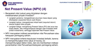 YOUR BRIGHT FUTURE BEGINS HERE
Net Present Value (NPV) (4)
18
• Berapakah nilai (value) yang diciptakan dengan
melaksanakan proyek investasi?
▪ Langkah pertama: mengestimasi arus kas masa depan yang
diharapkan (expected future cash flows).
▪ Langkah kedua: mengestimasi imbal hasil (required return)
sesuai tingkat risiko proyek.
▪ Langkah ketiga: menghitung Present Value (PV) dari arus kas
masa depan, dan menguranginya dengan nilai investasi awal
(initial investment), sehingga diperoleh Net Present Value.
▪ NPV merupakan indikasi penambahan nilai Perusahaan atau
kekayaan pemegang saham.
▪ NPV merupakan kriteria keputusan investasi terbaik, karena:
(i) memperhitungkan time value of money, (ii)
memperhitungkan faktor risiko, dan (iii) memberikan indikasi
penambahan nilai Perusahaan/kekayaan pemegang saham.
 