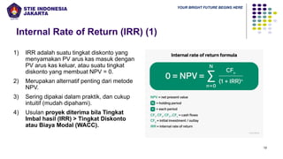 YOUR BRIGHT FUTURE BEGINS HERE
Internal Rate of Return (IRR) (1)
19
1) IRR adalah suatu tingkat diskonto yang
menyamakan PV arus kas masuk dengan
PV arus kas keluar, atau suatu tingkat
diskonto yang membuat NPV = 0.
2) Merupakan alternatif penting dari metode
NPV.
3) Sering dipakai dalam praktik, dan cukup
intuitif (mudah dipahami).
4) Usulan proyek diterima bila Tingkat
Imbal hasil (IRR) > Tingkat Diskonto
atau Biaya Modal (WACC).
 
