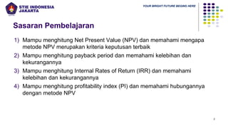 YOUR BRIGHT FUTURE BEGINS HERE
Sasaran Pembelajaran
1) Mampu menghitung Net Present Value (NPV) dan memahami mengapa
metode NPV merupakan kriteria keputusan terbaik
2) Mampu menghitung payback period dan memahami kelebihan dan
kekurangannya
3) Mampu menghitung Internal Rates of Return (IRR) dan memahami
kelebihan dan kekurangannya
4) Mampu menghitung profitability index (PI) dan memahami hubungannya
dengan metode NPV
2
 