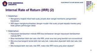 YOUR BRIGHT FUTURE BEGINS HERE
20
Internal Rate of Return (IRR) (2)
▪ Kelebihan:
▪ Mengetahui tingkat imbal hasil suatu proyek akan sangat membantu pengambilan
keputusan.
▪ IRR dapar mengkomunikasikan dengan mudah nilai suatu proyek kepada mereka yang
tidak paham perhitungan detail.
▪ Kelemahan:
▪ Keputusan berdasarkan metode IRR bisa berlawanan dengan keputusan berdasarkan
metode NPV.
▪ Bisa memberikan lebih dari satu nilai IRR, untuk arus kas yang bersifat non-conventional.
▪ Bila arus kas berganti tanda lebih dari satu kali, maka akan diperoleh lebih dari satu nilai
IRR.
▪ Bila terdapat lebih dari satu nilai IRR, maka nilai IRR mana yang akan dipakai?
 