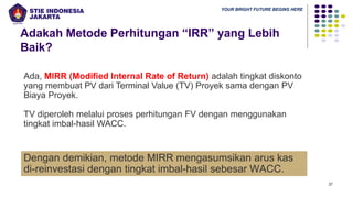 YOUR BRIGHT FUTURE BEGINS HERE
Adakah Metode Perhitungan “IRR” yang Lebih
Baik?
27
Ada, MIRR (Modified Internal Rate of Return) adalah tingkat diskonto
yang membuat PV dari Terminal Value (TV) Proyek sama dengan PV
Biaya Proyek.
TV diperoleh melalui proses perhitungan FV dengan menggunakan
tingkat imbal-hasil WACC.
Dengan demikian, metode MIRR mengasumsikan arus kas
di-reinvestasi dengan tingkat imbal-hasil sebesar WACC.
 
