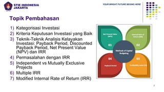 YOUR BRIGHT FUTURE BEGINS HERE
Topik Pembahasan
1) Kategorisasi Investasi
2) Kriteria Keputusan Investasi yang Baik
3) Teknik-Teknik Analisis Kelayakan
Investasi: Payback Period, Discounted
Payback Period, Net Present Value
(NPV) dan IRR
4) Permasalahan dengan IRR
5) Independent vs Mutually Exclusive
Projects
6) Multiple IRR
7) Modified Internal Rate of Return (IRR)
3
 