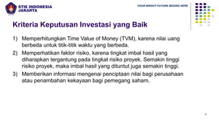 YOUR BRIGHT FUTURE BEGINS HERE
Kriteria Keputusan Investasi yang Baik
1) Memperhitungkan Time Value of Money (TVM), karena nilai uang
berbeda untuk titik-titik waktu yang berbeda.
2) Memperhatikan faktor risiko, karena tingkat imbal hasil yang
diharapkan tergantung pada tingkat risiko proyek. Semakin tinggi
risiko proyek, maka imbal hasil yang dituntut juga semakin tinggi.
3) Memberikan informasi mengenai penciptaan nilai bagi perusahaan
atau penambahan kekayaan bagi pemegang saham.
5
 