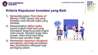 YOUR BRIGHT FUTURE BEGINS HERE
Kriteria Keputusan Investasi yang Baik
1) Memperhitungkan Time Value of
Money (TVM), karena nilai uang
berbeda untuk titik-titik waktu yang
berbeda.
2) Memperhatikan faktor risiko,
karena tingkat imbal hasil yang
diharapkan tergantung pada tingkat
risiko proyek. Semakin tinggi risiko
proyek, maka imbal hasil yang
dituntut juga semakin tinggi.
3) Memberikan informasi mengenai
penciptaan nilai bagi perusahaan
atau penambahan kekayaan bagi
pemegang saham.
6
 