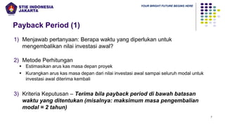 YOUR BRIGHT FUTURE BEGINS HERE
Payback Period (1)
7
1) Menjawab pertanyaan: Berapa waktu yang diperlukan untuk
mengembalikan nilai investasi awal?
2) Metode Perhitungan
▪ Estimasikan arus kas masa depan proyek
▪ Kurangkan arus kas masa depan dari nilai investasi awal sampai seluruh modal untuk
investasi awal diterima kembali
3) Kriteria Keputusan – Terima bila payback period di bawah batasan
waktu yang ditentukan (misalnya: maksimum masa pengembalian
modal = 2 tahun)
 