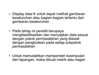 • Display data untuk dapat melihat gambaran
keseluruhan atau bagian-bagian tertentu dari
gambaran keseluruhan
• Pada tahap ini peneliti berupaya
mengklasifikasikan dan menyajikan data sesuai
dengan pokok permasalahan yang diawali
dengan pengkodean pada setiap subpokok
permasalahan
• Untuk memudahkan memperoleh kesimpulan
dari lapangan, maka dibuat matrik atau bagan
• Display data untuk dapat melihat gambaran
keseluruhan atau bagian-bagian tertentu dari
gambaran keseluruhan
• Pada tahap ini peneliti berupaya
mengklasifikasikan dan menyajikan data sesuai
dengan pokok permasalahan yang diawali
dengan pengkodean pada setiap subpokok
permasalahan
• Untuk memudahkan memperoleh kesimpulan
dari lapangan, maka dibuat matrik atau bagan
 