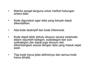 • Matriks sangat berguna untuk melihat hubungan
antara data.
• Kode digunakan agar data yang banyak dapat
dikendalikan.
• Ada kode deskriptif dan kode inferensial.
• Kode dapat lebih dahulu disusun secara sistematis
dalam sejumlah kategori, subkategori dan sub-
subkategori dan dapat juga disusun dan
dikembangkan sesuai dengan data yang masuk sejak
awal.
• Tiap kode harus jelas definisinya dan semua kode
harus dihafal.
• Matriks sangat berguna untuk melihat hubungan
antara data.
• Kode digunakan agar data yang banyak dapat
dikendalikan.
• Ada kode deskriptif dan kode inferensial.
• Kode dapat lebih dahulu disusun secara sistematis
dalam sejumlah kategori, subkategori dan sub-
subkategori dan dapat juga disusun dan
dikembangkan sesuai dengan data yang masuk sejak
awal.
• Tiap kode harus jelas definisinya dan semua kode
harus dihafal.
 