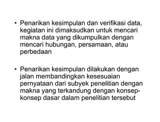 • Penarikan kesimpulan dan verifikasi data,
kegiatan ini dimaksudkan untuk mencari
makna data yang dikumpulkan dengan
mencari hubungan, persamaan, atau
perbedaan
• Penarikan kesimpulan dilakukan dengan
jalan membandingkan kesesuaian
pernyataan dari subyek penelitian dengan
makna yang terkandung dengan konsep-
konsep dasar dalam penelitian tersebut
• Penarikan kesimpulan dan verifikasi data,
kegiatan ini dimaksudkan untuk mencari
makna data yang dikumpulkan dengan
mencari hubungan, persamaan, atau
perbedaan
• Penarikan kesimpulan dilakukan dengan
jalan membandingkan kesesuaian
pernyataan dari subyek penelitian dengan
makna yang terkandung dengan konsep-
konsep dasar dalam penelitian tersebut
 
