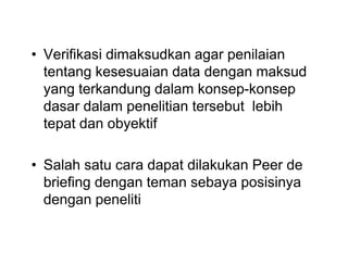• Verifikasi dimaksudkan agar penilaian
tentang kesesuaian data dengan maksud
yang terkandung dalam konsep-konsep
dasar dalam penelitian tersebut lebih
tepat dan obyektif
• Salah satu cara dapat dilakukan Peer de
briefing dengan teman sebaya posisinya
dengan peneliti
• Verifikasi dimaksudkan agar penilaian
tentang kesesuaian data dengan maksud
yang terkandung dalam konsep-konsep
dasar dalam penelitian tersebut lebih
tepat dan obyektif
• Salah satu cara dapat dilakukan Peer de
briefing dengan teman sebaya posisinya
dengan peneliti
 