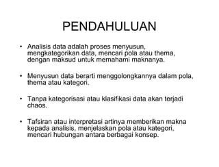 PENDAHULUAN
• Analisis data adalah proses menyusun,
mengkategorikan data, mencari pola atau thema,
dengan maksud untuk memahami maknanya.
• Menyusun data berarti menggolongkannya dalam pola,
thema atau kategori.
• Tanpa kategorisasi atau klasifikasi data akan terjadi
chaos.
• Tafsiran atau interpretasi artinya memberikan makna
kepada analisis, menjelaskan pola atau kategori,
mencari hubungan antara berbagai konsep.
• Analisis data adalah proses menyusun,
mengkategorikan data, mencari pola atau thema,
dengan maksud untuk memahami maknanya.
• Menyusun data berarti menggolongkannya dalam pola,
thema atau kategori.
• Tanpa kategorisasi atau klasifikasi data akan terjadi
chaos.
• Tafsiran atau interpretasi artinya memberikan makna
kepada analisis, menjelaskan pola atau kategori,
mencari hubungan antara berbagai konsep.
 