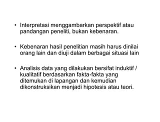 • Interpretasi menggambarkan perspektif atau
pandangan peneliti, bukan kebenaran.
• Kebenaran hasil penelitian masih harus dinilai
orang lain dan diuji dalam berbagai situasi lain
• Analisis data yang dilakukan bersifat induktif /
kualitatif berdasarkan fakta-fakta yang
ditemukan di lapangan dan kemudian
dikonstruksikan menjadi hipotesis atau teori.
• Interpretasi menggambarkan perspektif atau
pandangan peneliti, bukan kebenaran.
• Kebenaran hasil penelitian masih harus dinilai
orang lain dan diuji dalam berbagai situasi lain
• Analisis data yang dilakukan bersifat induktif /
kualitatif berdasarkan fakta-fakta yang
ditemukan di lapangan dan kemudian
dikonstruksikan menjadi hipotesis atau teori.
 