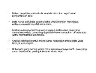 • Dalam penelitian naturalistik analisis dilakukan sejak awal
pengumpulan data.
• Data harus dianalisis dalam usaha untuk mencari maknanya,
walaupun masih bersifat sementara.
• Analisis akan mendorong merumuskan pertanyaan baru yang
memerlukan data baru yang dapat lebih memantapkan tafsiran atau
justru membantah tafsiran itu.
• Analisis dilakukan untuk mengetahui hubungan antara data yang
tadinya lepas-lepas.
• Hubungan yang sering tampil menunjukkan adanya suatu pola yang
dapat merupakan petunjuk ke arah suatu teori.
• Dalam penelitian naturalistik analisis dilakukan sejak awal
pengumpulan data.
• Data harus dianalisis dalam usaha untuk mencari maknanya,
walaupun masih bersifat sementara.
• Analisis akan mendorong merumuskan pertanyaan baru yang
memerlukan data baru yang dapat lebih memantapkan tafsiran atau
justru membantah tafsiran itu.
• Analisis dilakukan untuk mengetahui hubungan antara data yang
tadinya lepas-lepas.
• Hubungan yang sering tampil menunjukkan adanya suatu pola yang
dapat merupakan petunjuk ke arah suatu teori.
 