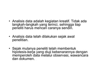 • Analisis data adalah kegiatan kreatif. Tidak ada
langkah-langkah yang terinci, sehingga tiap
peneliti harus mencari caranya sendiri.
• Analisis data telah dilakukan sejak awal
penelitian.
• Sejak mulanya peneliti telah membentuk
hipotesis-kerja yang diuji kebenarannya dengan
memperoleh data melalui observasi, wawancara
dan dokumen.
• Analisis data adalah kegiatan kreatif. Tidak ada
langkah-langkah yang terinci, sehingga tiap
peneliti harus mencari caranya sendiri.
• Analisis data telah dilakukan sejak awal
penelitian.
• Sejak mulanya peneliti telah membentuk
hipotesis-kerja yang diuji kebenarannya dengan
memperoleh data melalui observasi, wawancara
dan dokumen.
 