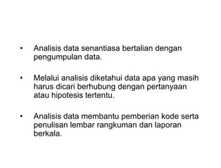 • Analisis data senantiasa bertalian dengan
pengumpulan data.
• Melalui analisis diketahui data apa yang masih
harus dicari berhubung dengan pertanyaan
atau hipotesis tertentu.
• Analisis data membantu pemberian kode serta
penulisan lembar rangkuman dan laporan
berkala.
• Analisis data senantiasa bertalian dengan
pengumpulan data.
• Melalui analisis diketahui data apa yang masih
harus dicari berhubung dengan pertanyaan
atau hipotesis tertentu.
• Analisis data membantu pemberian kode serta
penulisan lembar rangkuman dan laporan
berkala.
 